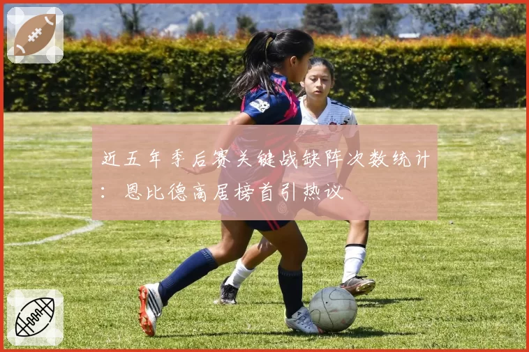 近五年季后赛关键战缺阵次数统计：恩比德高居榜首引热议