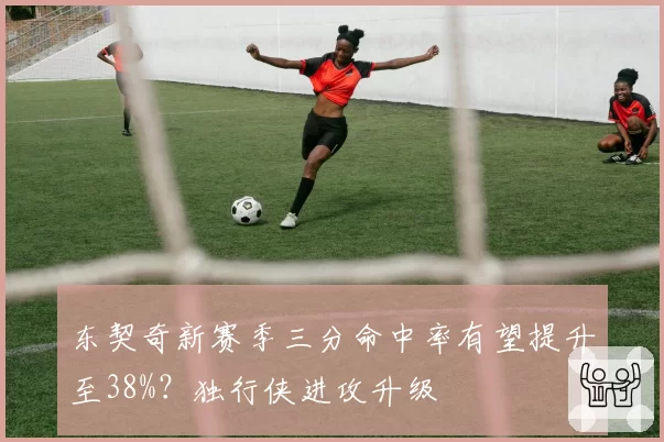 东契奇新赛季三分命中率有望提升至38%?独行侠进攻升级