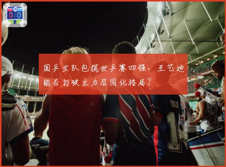 国乒女队包揽世乒赛四强，王艺迪能否打破主力层固化格局？