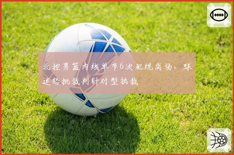 北控男篮内线单节6次犯规离场，球迷怒批裁判针对型执裁
