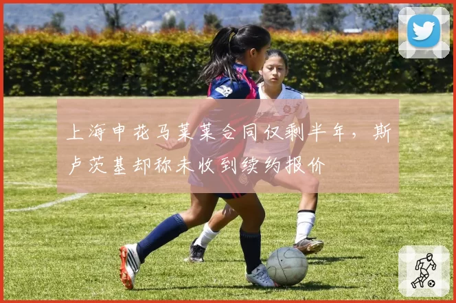 上海申花马莱莱合同仅剩半年,斯卢茨基却称未收到续约报价
