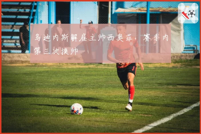 乌迪内斯解雇主帅西奥菲,赛季内第三次换帅