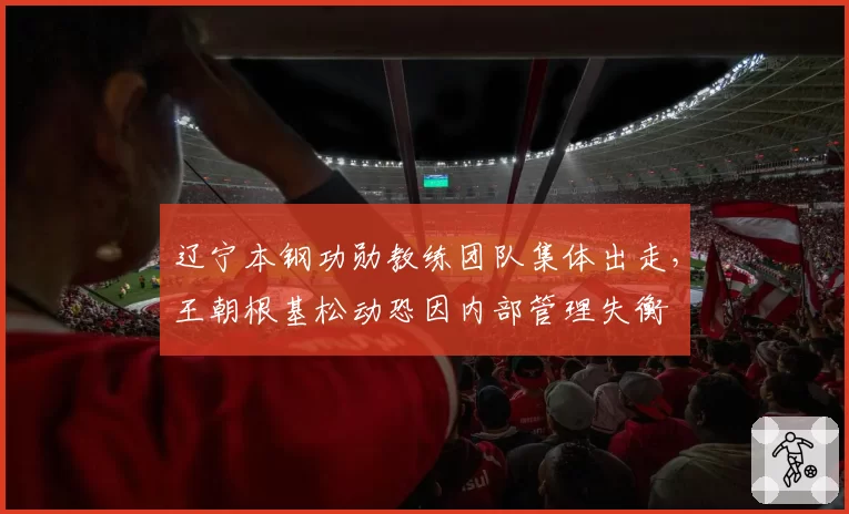辽宁本钢功勋教练团队集体出走，王朝根基松动恐因内部管理失衡