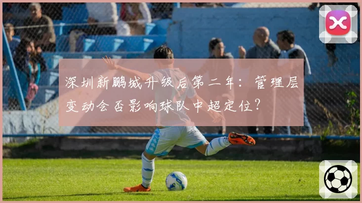 深圳新鹏城升级后第二年：管理层变动会否影响球队中超定位？