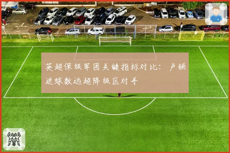 英超保级军团关键指标对比：卢顿进球数远超降级区对手
