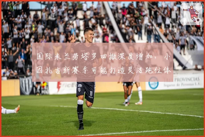 国际米兰劳塔罗回撤深度增加，小因扎吉新赛季可能打造灵活跑位体系