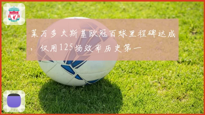 莱万多夫斯基欧冠百球里程碑达成,仅用125场效率历史第一