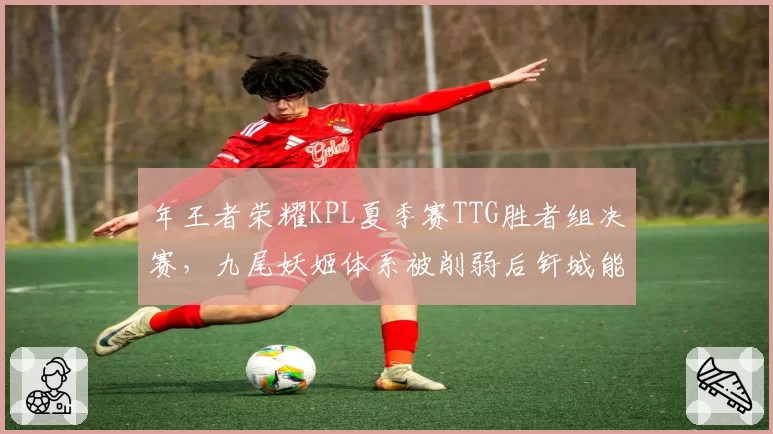 年王者荣耀KPL夏季赛TTG胜者组决赛，九尾妖姬体系被削弱后钎城能否扛起输出大旗？