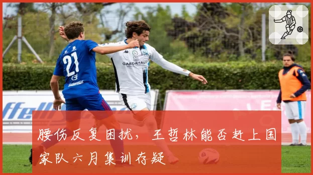 腰伤反复困扰，王哲林能否赶上国家队六月集训存疑