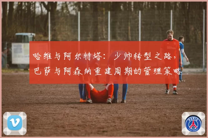哈维与阿尔特塔:少帅转型之路,巴萨与阿森纳重建周期的管理策略对比