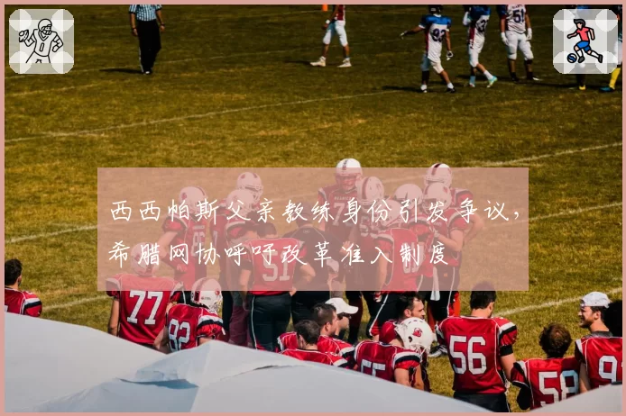 西西帕斯父亲教练身份引发争议,希腊网协呼吁改革准入制度