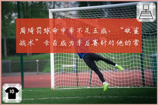 周琦罚球命中率不足五成,“砍鲨战术”会否成为季后赛针对他的常规武器?