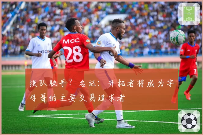 换队联手？名记：开拓者将成为字母哥的主要交易追求者