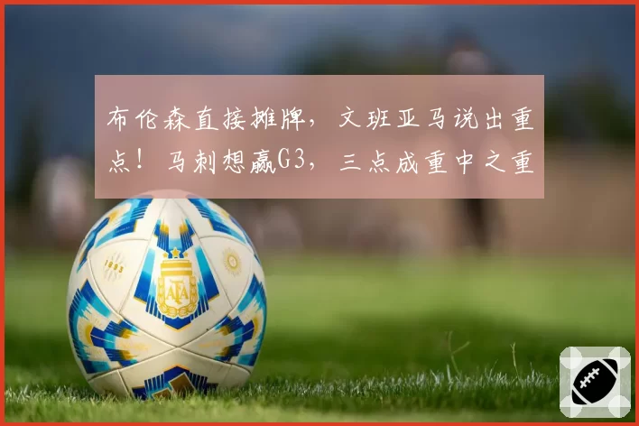 布伦森直接摊牌,文班亚马说出重点!马刺想赢G3,三点成重中之重