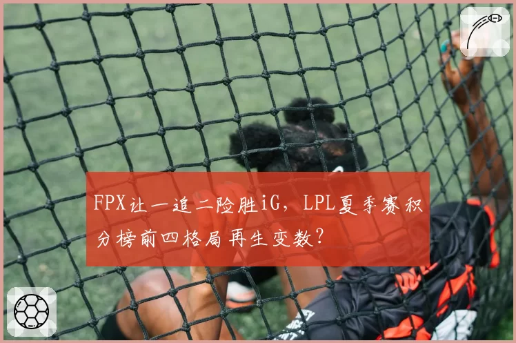 FPX让一追二险胜iG，LPL夏季赛积分榜前四格局再生变数？