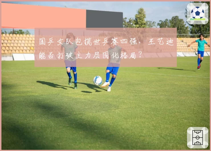 国乒女队包揽世乒赛四强,王艺迪能否打破主力层固化格局?