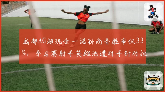 成都AG超玩会一诺孙尚香胜率仅33%，季后赛射手英雄池遭对手针对性封锁