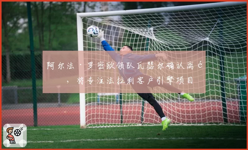 阿尔法·罗密欧领队瓦瑟尔确认离队,将专注法拉利客户引擎项目