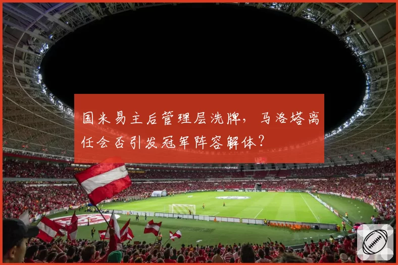 国米易主后管理层洗牌，马洛塔离任会否引发冠军阵容解体？