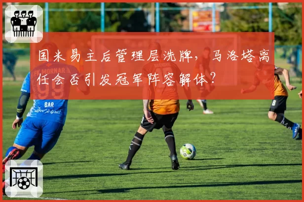 国米易主后管理层洗牌，马洛塔离任会否引发冠军阵容解体？