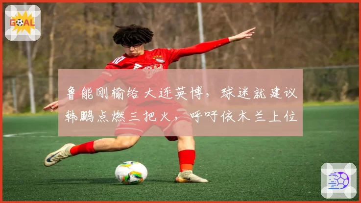 鲁能刚输给大连英博，球迷就建议韩鹏点燃三把火，呼吁依木兰上位