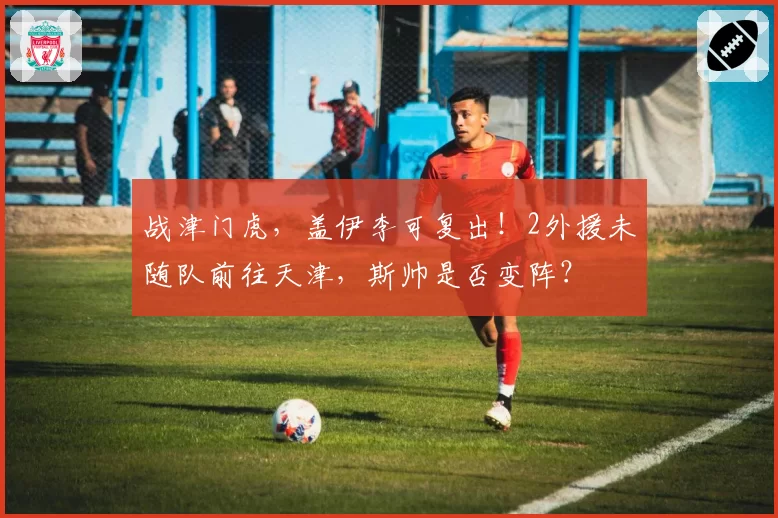 战津门虎，盖伊李可复出！2外援未随队前往天津，斯帅是否变阵？