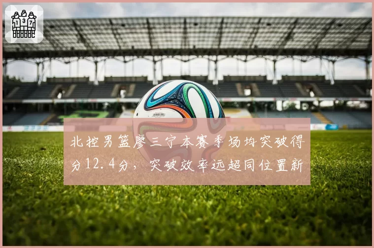 北控男篮廖三宁本赛季场均突破得分12.4分，突破效率远超同位置新人
