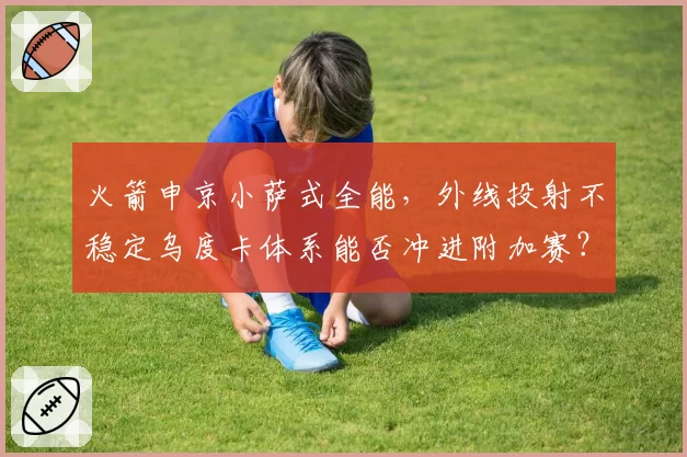 火箭申京小萨式全能,外线投射不稳定乌度卡体系能否冲进附加赛?