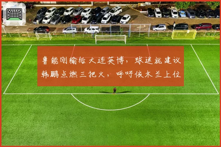 鲁能刚输给大连英博，球迷就建议韩鹏点燃三把火，呼吁依木兰上位