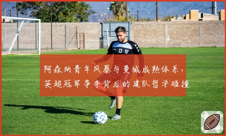 阿森纳青年风暴与曼城成熟体系，英超冠军争夺背后的建队哲学碰撞
