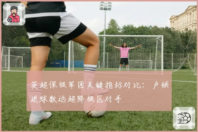 英超保级军团关键指标对比：卢顿进球数远超降级区对手