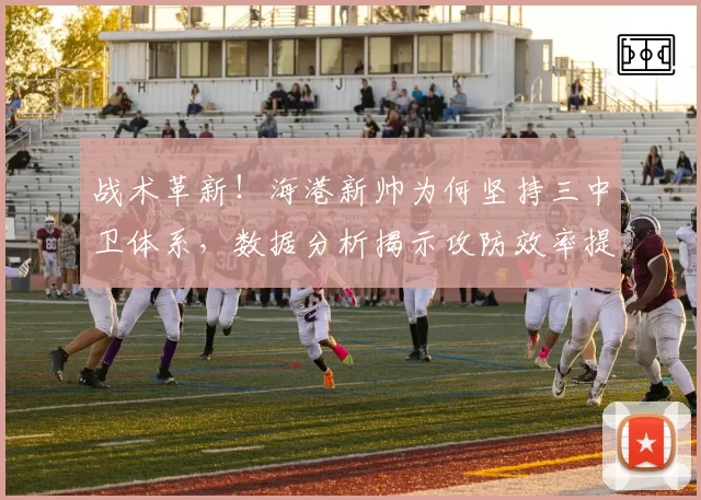战术革新!海港新帅为何坚持三中卫体系,数据分析揭示攻防效率提升