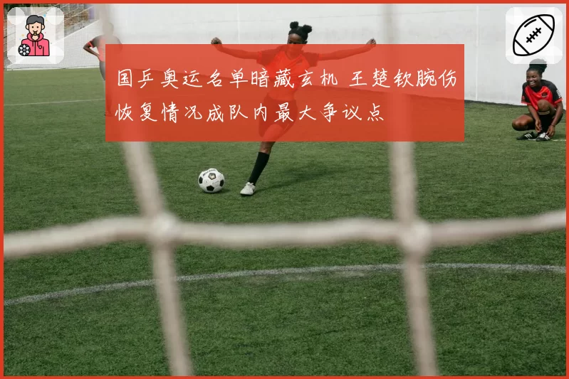 国乒奥运名单暗藏玄机 王楚钦腕伤恢复情况成队内最大争议点