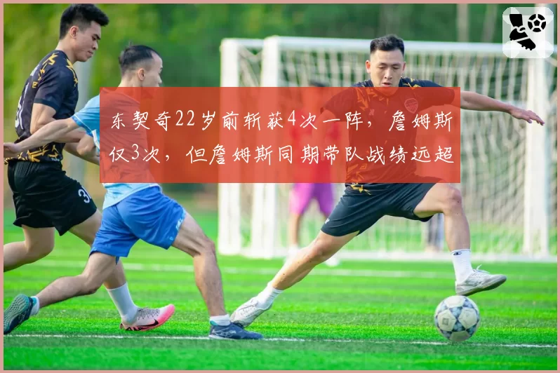 东契奇22岁前斩获4次一阵,詹姆斯仅3次,但詹姆斯同期带队战绩远超东契奇