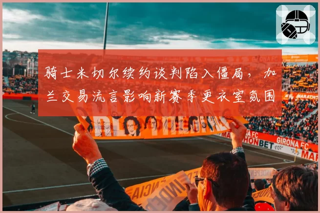 骑士米切尔续约谈判陷入僵局,加兰交易流言影响新赛季更衣室氛围