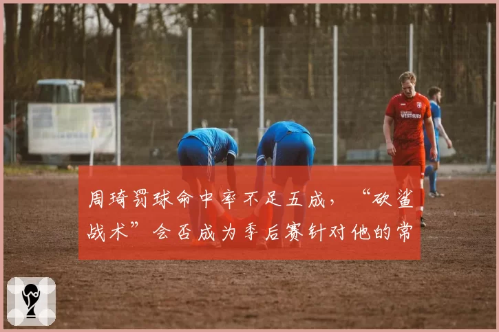 周琦罚球命中率不足五成,“砍鲨战术”会否成为季后赛针对他的常规武器?