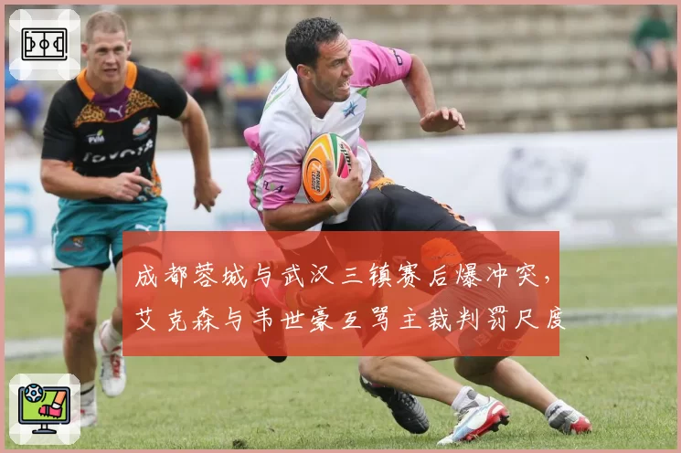 成都蓉城与武汉三镇赛后爆冲突，艾克森与韦世豪互骂主裁判罚尺度谁之过？