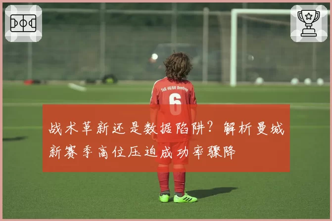 战术革新还是数据陷阱?解析曼城新赛季高位压迫成功率骤降