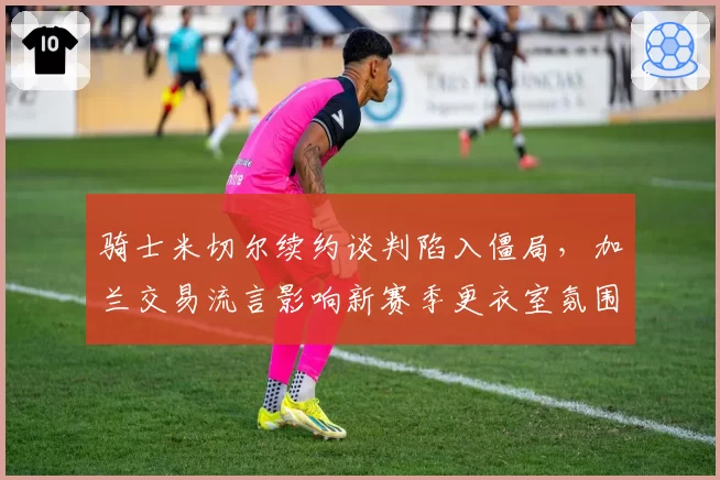 骑士米切尔续约谈判陷入僵局，加兰交易流言影响新赛季更衣室氛围