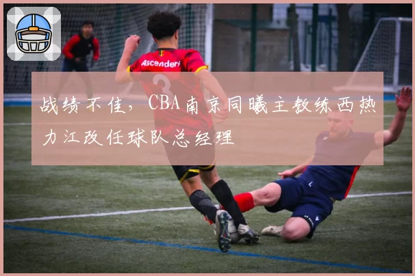 战绩不佳,CBA南京同曦主教练西热力江改任球队总经理