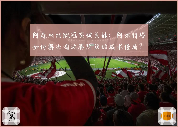 阿森纳的欧冠突破关键:阿尔特塔如何解决淘汰赛阶段的战术僵局?