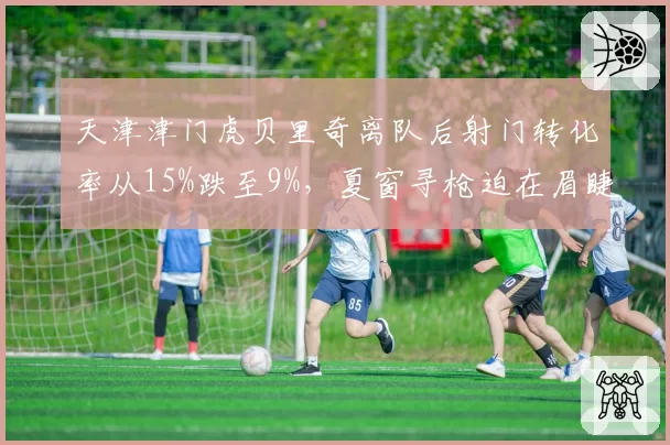 天津津门虎贝里奇离队后射门转化率从15%跌至9%，夏窗寻枪迫在眉睫