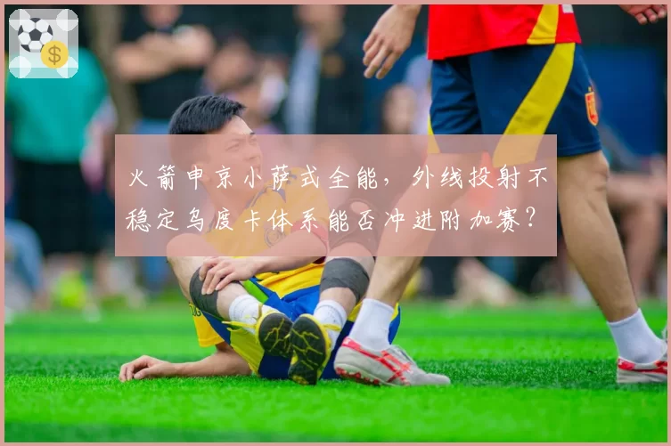 火箭申京小萨式全能，外线投射不稳定乌度卡体系能否冲进附加赛？