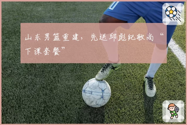 山东男篮重建，先送邱彪纪敏尚“下课套餐”