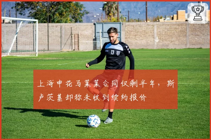 上海申花马莱莱合同仅剩半年，斯卢茨基却称未收到续约报价