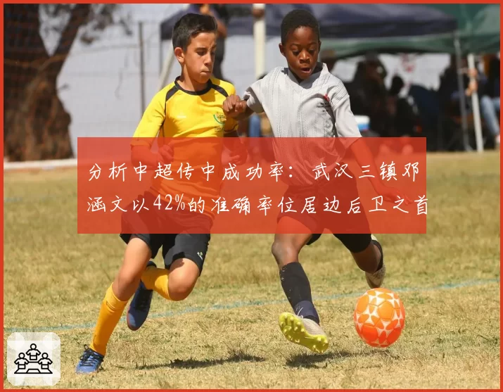 分析中超传中成功率:武汉三镇邓涵文以42%的准确率位居边后卫之首