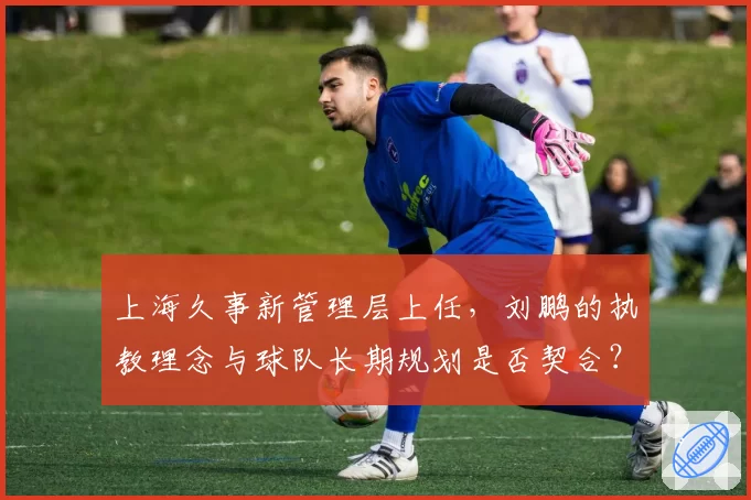 上海久事新管理层上任，刘鹏的执教理念与球队长期规划是否契合？