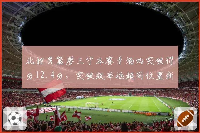 北控男篮廖三宁本赛季场均突破得分12.4分，突破效率远超同位置新人