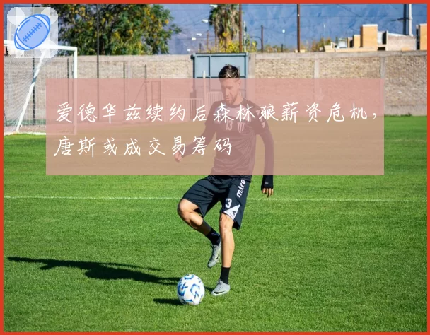 爱德华兹续约后森林狼薪资危机,唐斯或成交易筹码