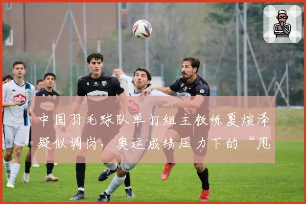 中国羽毛球队单打组主教练夏煊泽疑似调岗,奥运成绩压力下的“甩锅”?